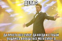 дела ? да просто все супер, да когда и с тобой общаюсь вообще все мега супер ;d