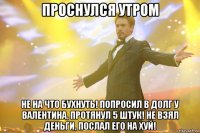 проснулся утром не на что бухнуть! попросил в долг у валентина, протянул 5 штук! не взял деньги, послал его на хуй!