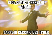 весь семестр нихуя не делал закрыл сессию без троек