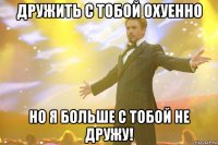 дружить с тобой охуенно но я больше с тобой не дружу!