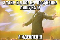 я таир, и я все к/р по физике пишу на 5! я идеален!!!