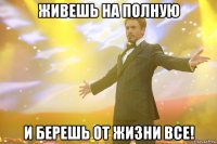 живешь на полную и берешь от жизни все!