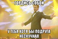 гордись собой у тебя хотя бы подруга нескучная