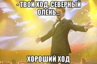 - твой ход, северный олень... хороший ход