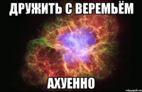 дружить с веремьём ахуенно