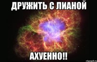 дружить с лианой ахуенно!!