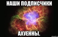 наши подписчики ахуенны.