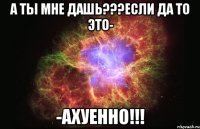 а ты мне дашь???если да то это- -ахуенно!!!