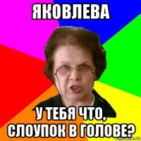 яковлева у тебя что, слоупок в голове?