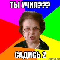 ты учил??? садись 2