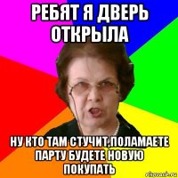 ребят я дверь открыла ну кто там стучит,поламаете парту будете новую покупать