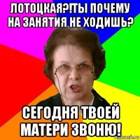 лотоцкая?!ты почему на занятия не ходишь? сегодня твоей матери звоню!