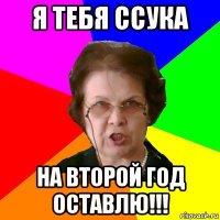 я тебя ссука на второй год оставлю!!!