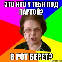 это кто у тебя под партой? в рот берет?