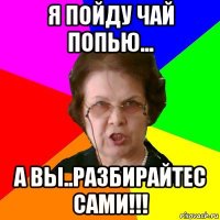 я пойду чай попью... а вы..разбирайтес сами!!!