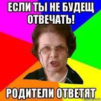 если ты не будещ отвечать! родители ответят