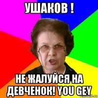 ушаков ! не жалуйся на девченок! you gey