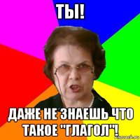 ты! даже не знаешь что такое "глагол"!