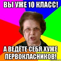 вы уже 10 класс! а ведёте себя хуже первокласников!