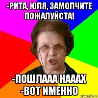 -рита, юля, замолчите пожалуйста! -пошлааа нааах -вот именно