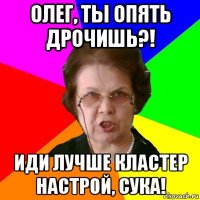 олег, ты опять дрочишь?! иди лучше кластер настрой, сука!