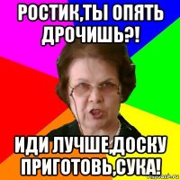 ростик,ты опять дрочишь?! иди лучше,доску приготовь,сука!