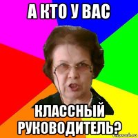 а кто у вас классный руководитель?