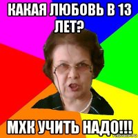 какая любовь в 13 лет? мхк учить надо!!!