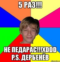 5 раз!!! не педарас!!!xddd p.s. дербенёв