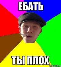 ебать ты плох