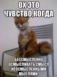 ох это чувство,когда бессмысленно осмысливать смысл неосмысленными мыслями.