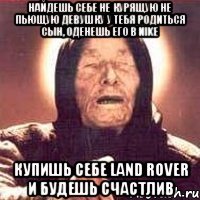 найдешь себе не курящую не пьющую девушку у тебя родиться сын, оденешь его в nike купишь себе land rover и будешь счастлив