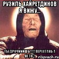 рузиль хайретдинов я вижу... ты дрочииишь!!!перестань а не то..!