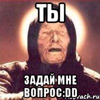 ты задай мне вопрос:dd