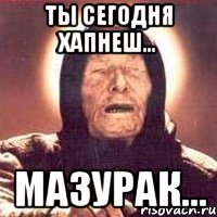 ты сегодня хапнеш... мазурак...