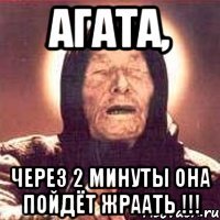 агата, через 2 минуты она пойдёт жраать !!!