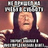 не пришел на учёбу в субботу значит забухал в оусе!предсказала ванга