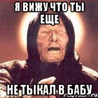 я вижу что ты еще не тыкал в бабу