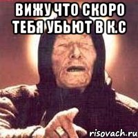 вижу что скоро тебя убьют в к.с 