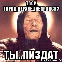 твой город,верхнеднепровск? ты..пиздат