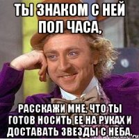 ты знаком с ней пол часа, расскажи мне, что ты готов носить ее на руках и доставать звезды с неба.