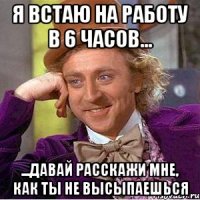 я встаю на работу в 6 часов... ...давай расскажи мне, как ты не высыпаешься