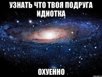 узнать что твоя подруга идиотка охуенно