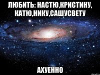 любить: настю,кристину, катю,нику,сашусвету ахуенно