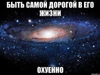 быть самой дорогой в его жизни охуенно