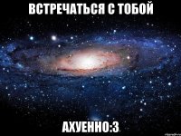 встречаться с тобой ахуенно:3