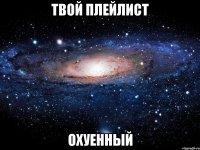 твой плейлист охуенный