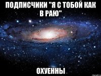 подписчики "я с тобой как в раю" охуенны