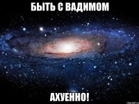 быть с вадимом ахуенно!