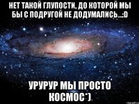 нет такой глупости, до которой мы бы с подругой не додумались…:d урурур мы просто космос*)